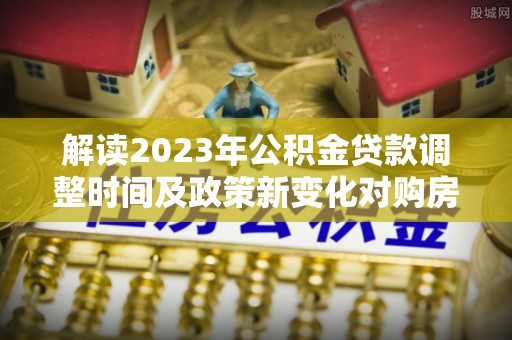 彰化市解读2023年公积金贷款调整时间及政策新变化对购房的影响