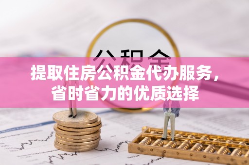 彰化市提取住房公积金代办服务，省时省力的优质选择