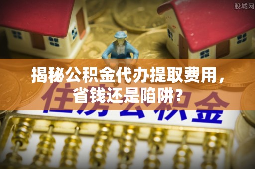 彰化市揭秘公积金代办提取费用，省钱还是陷阱？