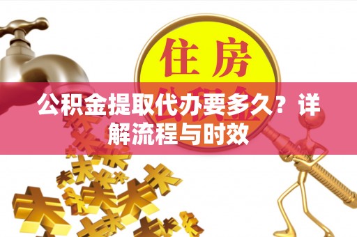 彰化市公积金提取代办要多久？详解流程与时效