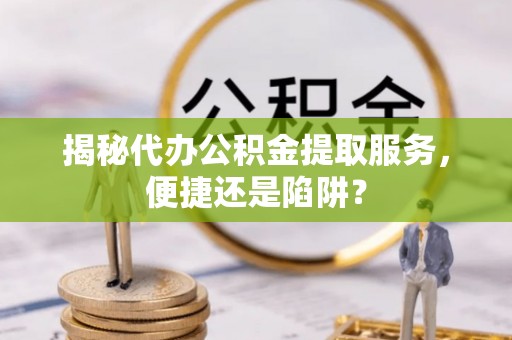 彰化市揭秘代办公积金提取服务，便捷还是陷阱？