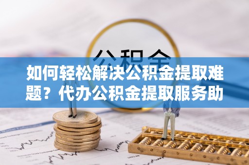 彰化市如何轻松解决公积金提取难题？代办公积金提取服务助您一臂之力