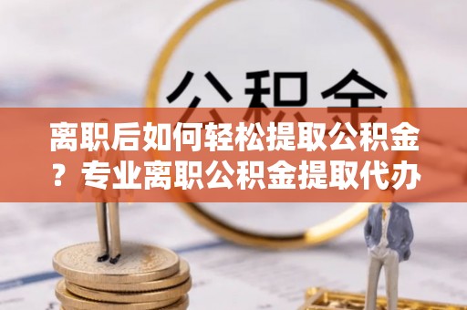 彰化市离职后如何轻松提取公积金？专业离职公积金提取代办服务指南