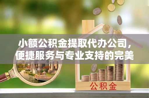 彰化市小额公积金提取代办公司，便捷服务与专业支持的完美结合
