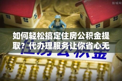 彰化市如何轻松搞定住房公积金提取？代办理服务让你省心无忧
